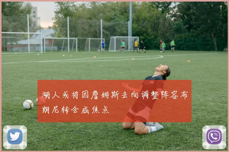 湖人或将因詹姆斯去向调整阵容布朗尼转会成焦点