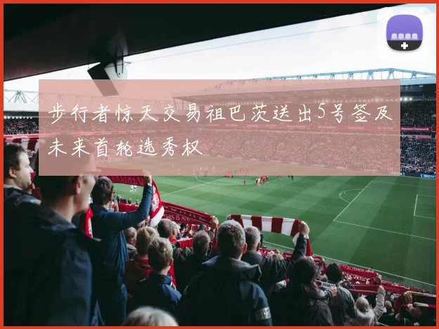 步行者惊天交易祖巴茨送出5号签及未来首轮选秀权