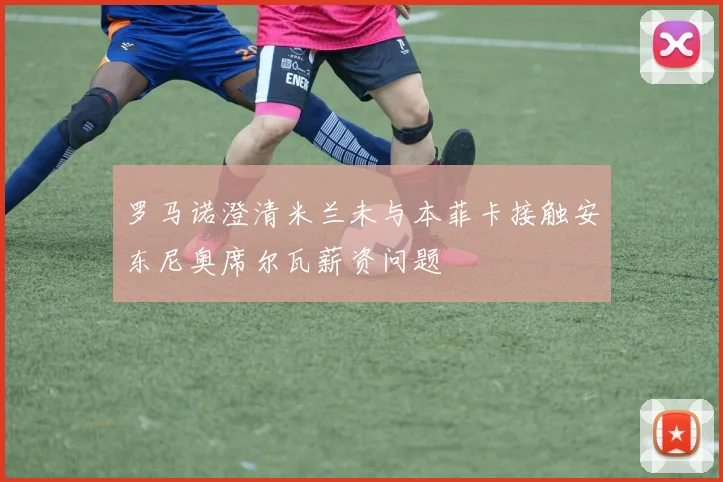 罗马诺澄清米兰未与本菲卡接触安东尼奥席尔瓦薪资问题