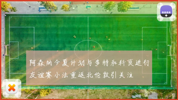 阿森纳今夏计划与多特和科莫进行友谊赛小法重返北伦敦引关注