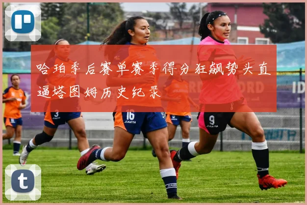 哈珀季后赛单赛季得分狂飙势头直逼塔图姆历史纪录
