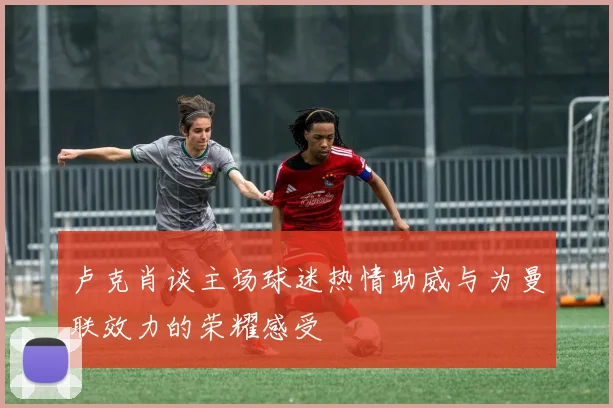 卢克肖谈主场球迷热情助威与为曼联效力的荣耀感受