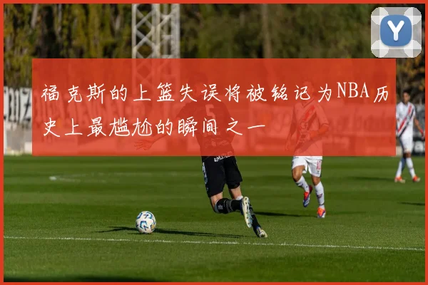 福克斯的上篮失误将被铭记为NBA历史上最尴尬的瞬间之一
