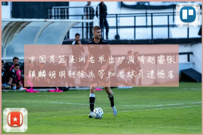 中国男篮集训名单出炉周琦赵睿张镇麟胡明轩徐杰等知名球员遗憾落选
