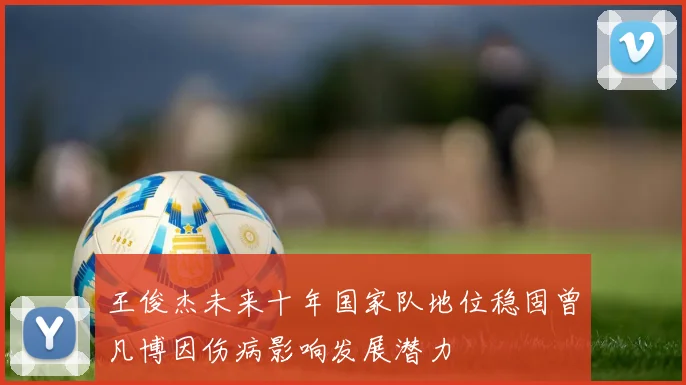 王俊杰未来十年国家队地位稳固曾凡博因伤病影响发展潜力